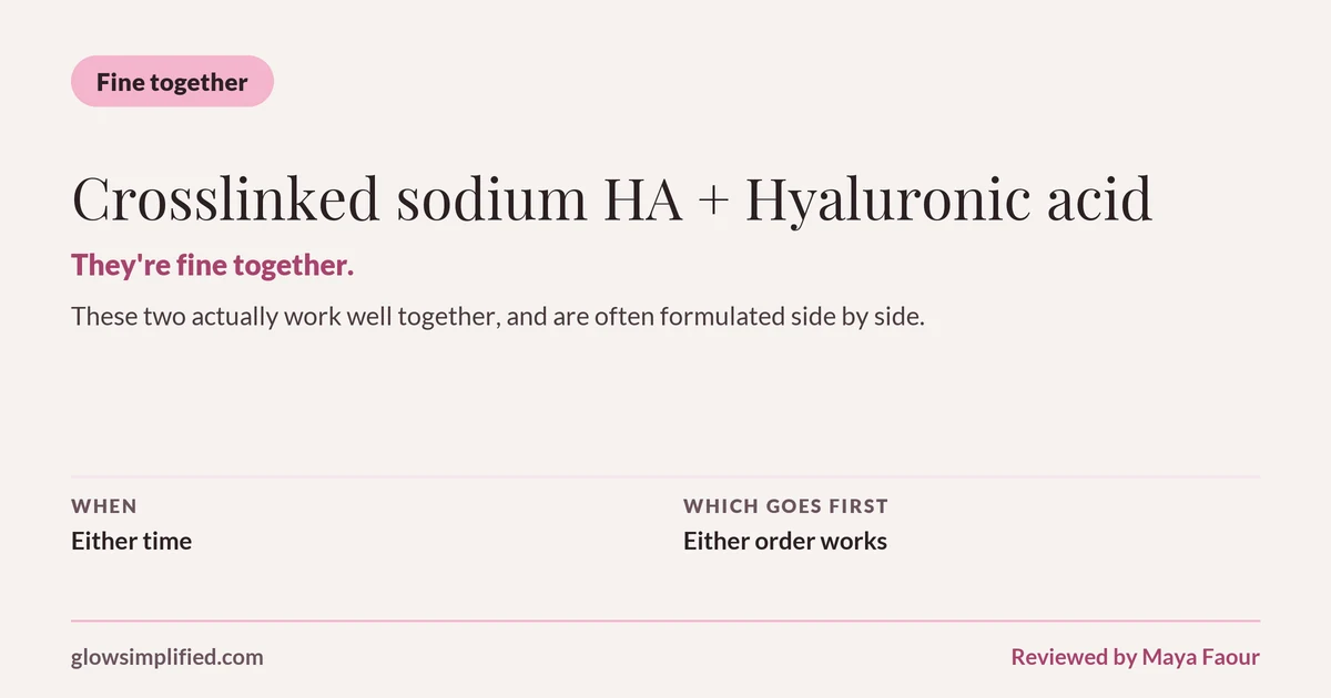 Crosslinked sodium HA and Hyaluronic acid: Fine together. They're fine together. These two actually work well together, and are often formulated side by side. Which goes first: Either order works.