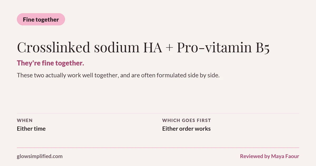 Crosslinked sodium HA and Pro-vitamin B5: Fine together. They're fine together. These two actually work well together, and are often formulated side by side. Which goes first: Either order works.